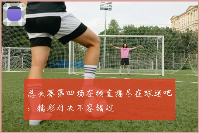 总决赛第四场在线直播尽在球迷吧,精彩对决不容错过