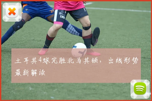 土耳其4球完胜北马其顿，出线形势最新解读