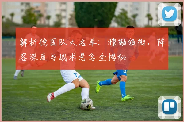解析德国队大名单:穆勒领衔,阵容深度与战术悬念全揭秘