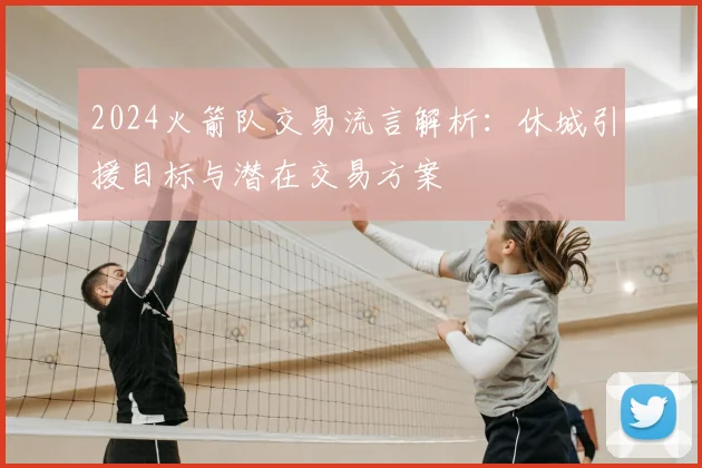 2024火箭队交易流言解析:休城引援目标与潜在交易方案