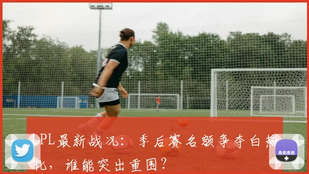 LPL最新战况：季后赛名额争夺白热化，谁能突出重围？