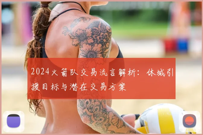2024火箭队交易流言解析:休城引援目标与潜在交易方案