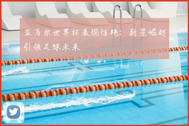 亚马尔世界杯表现惊艳:新星崛起引领足球未来