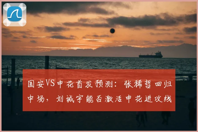国安VS申花首发预测:张稀哲回归中场,刘诚宇能否激活申花进攻线?