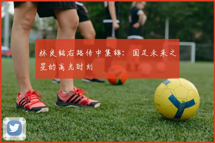 林良铭右路传中集锦:国足未来之星的高光时刻