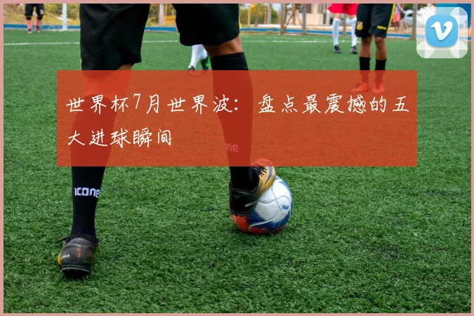 世界杯7月世界波:盘点最震撼的五大进球瞬间