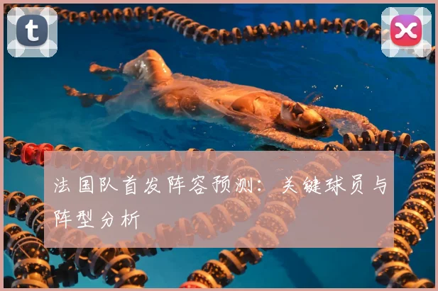 法国队首发阵容预测：关键球员与阵型分析